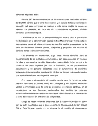 _____________________________________________
1
Raymond McLeod, Jr., (2000). Sistemas de Información Gerencial. México. Prentice Hall
Hispanoamericana, S.A.
5
contables de partida doble.
Para la SAT la descentralización de las transacciones realizadas a través
del SICOIN, permite que la toma de decisiones y el registro de las operaciones de
ejecución del gasto o ingreso se realicen lo más cerca posible de donde se
ejecutan los procesos, es decir en las coordinaciones regionales, oficinas
tributarias y aduanas del país.
La información ha sido un elemento clave para llevar a cabo el proceso de
modernización en la administración pública de San Miguel Chicaj y forma parte de
este proceso desde el mismo momento en que los sujetos responsables de la
toma de decisiones elaboran planes, programas y proyectos, sin importar el
contexto donde se encuentren insertas.
Los sistemas de información, cuyo papel resulta relevante para el
funcionamiento de las instituciones municipales, aún están ausentes en muchas
de ellas y sus usuarios (Alcalde, Concejales y comunidad), deben recurrir a la
obtención de datos dispersos por toda la institución, sin un procesamiento
estructurado y un personal capacitado para el cumplimiento de diferentes
actividades informacionales, ocasionando pérdida de tiempo y de oportunidades
que resultarían valiosas para la gestión municipal.
Con respecto al uso de la información para la toma de decisiones, cabe
destacar que tanto el Alcalde, como los Concejales y los órganos ejecutores
utilizan la información para la toma de decisiones de manera continua, en el
cumplimiento de sus funciones decisionales. Así también las reformas
administrativas conducen a estos actores a estar bien informados al momento de
la toma de decisiones en ambientes de complejidad.
Luego de haber sostenido entrevistas con el Alcalde Municipal así como
con su staff, manifiestan que si bien es cierto, la Municipalidad de San Miguel
Chicaj, Baja Verapaz, cuenta con un sistema de información, el mismo no es
 