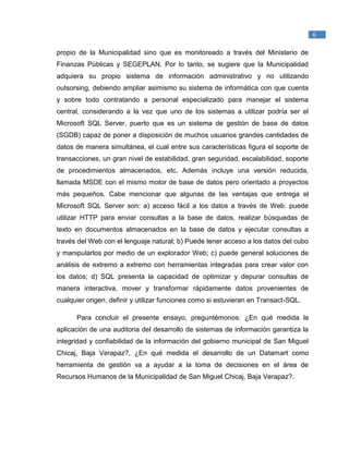 _____________________________________________
1
Raymond McLeod, Jr., (2000). Sistemas de Información Gerencial. México. Prentice Hall
Hispanoamericana, S.A.
6
propio de la Municipalidad sino que es monitoreado a través del Ministerio de
Finanzas Públicas y SEGEPLAN. Por lo tanto, se sugiere que la Municipalidad
adquiera su propio sistema de información administrativo y no utilizando
outsorsing, debiendo ampliar asimismo su sistema de informática con que cuenta
y sobre todo contratando a personal especializado para manejar el sistema
central, considerando a la vez que uno de los sistemas a utilizar podría ser el
Microsoft SQL Server, puerto que es un sistema de gestión de base de datos
(SGDB) capaz de poner a disposición de muchos usuarios grandes cantidades de
datos de manera simultánea, el cual entre sus características figura el soporte de
transacciones, un gran nivel de estabilidad, gran seguridad, escalabilidad, soporte
de procedimientos almacenados, etc. Además incluye una versión reducida,
llamada MSDE con el mismo motor de base de datos pero orientado a proyectos
más pequeños. Cabe mencionar que algunas de las ventajas que entrega el
Microsoft SQL Server son: a) acceso fácil a los datos a través de Web: puede
utilizar HTTP para enviar consultas a la base de datos, realizar búsquedas de
texto en documentos almacenados en la base de datos y ejecutar consultas a
través del Web con el lenguaje natural; b) Puede tener acceso a los datos del cubo
y manipularlos por medio de un explorador Web; c) puede general soluciones de
análisis de extremo a extremo con herramientas integradas para crear valor con
los datos; d) SQL presenta la capacidad de optimizar y depurar consultas de
manera interactiva, mover y transformar rápidamente datos provenientes de
cualquier origen, definir y utilizar funciones como si estuvieran en Transact-SQL.
Para concluir el presente ensayo, preguntémonos: ¿En qué medida la
aplicación de una auditoria del desarrollo de sistemas de información garantiza la
integridad y confiabilidad de la información del gobierno municipal de San Miguel
Chicaj, Baja Verapaz?, ¿En qué medida el desarrollo de un Datamart como
herramienta de gestión va a ayudar a la toma de decisiones en el área de
Recursos Humanos de la Municipalidad de San Miguel Chicaj, Baja Verapaz?.
 