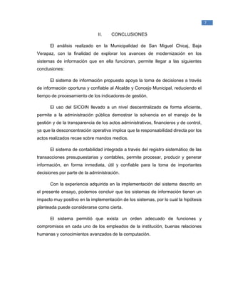 _____________________________________________
1
Raymond McLeod, Jr., (2000). Sistemas de Información Gerencial. México. Prentice Hall
Hispanoamericana, S.A.
7
II. CONCLUSIONES
El análisis realizado en la Municipalidad de San Miguel Chicaj, Baja
Verapaz, con la finalidad de explorar los avances de modernización en los
sistemas de información que en ella funcionan, permite llegar a las siguientes
conclusiones:
El sistema de información propuesto apoya la toma de decisiones a través
de información oportuna y confiable al Alcalde y Concejo Municipal, reduciendo el
tiempo de procesamiento de los indicadores de gestión.
El uso del SICOIN llevado a un nivel descentralizado de forma eficiente,
permite a la administración pública demostrar la solvencia en el manejo de la
gestión y de la transparencia de los actos administrativos, financieros y de control,
ya que la desconcentración operativa implica que la responsabilidad directa por los
actos realizados recae sobre mandos medios.
El sistema de contabilidad integrada a través del registro sistemático de las
transacciones presupuestarias y contables, permite procesar, producir y generar
información, en forma inmediata, útil y confiable para la toma de importantes
decisiones por parte de la administración.
Con la experiencia adquirida en la implementación del sistema descrito en
el presente ensayo, podemos concluir que los sistemas de información tienen un
impacto muy positivo en la implementación de los sistemas, por lo cual la hipótesis
planteada puede considerarse como cierta.
El sistema permitió que exista un orden adecuado de funciones y
compromisos en cada uno de los empleados de la institución, buenas relaciones
humanas y conocimientos avanzados de la computación.
 