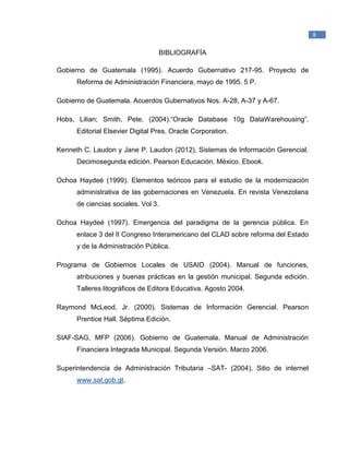 _____________________________________________
1
Raymond McLeod, Jr., (2000). Sistemas de Información Gerencial. México. Prentice Hall
Hispanoamericana, S.A.
8
BIBLIOGRAFÍA
Gobierno de Guatemala (1995). Acuerdo Gubernativo 217-95. Proyecto de
Reforma de Administración Financiera, mayo de 1995. 5 P.
Gobierno de Guatemala. Acuerdos Gubernativos Nos. A-28, A-37 y A-67.
Hobs, Lilian; Smith, Pete. (2004).“Oracle Database 10g DataWarehousing”.
Editorial Elsevier Digital Pres. Oracle Corporation.
Kenneth C. Laudon y Jane P. Laudon (2012), Sistemas de Información Gerencial.
Decimosegunda edición. Pearson Educación. México. Ebook.
Ochoa Haydeé (1999). Elementos teóricos para el estudio de la modernización
administrativa de las gobernaciones en Venezuela. En revista Venezolana
de ciencias sociales. Vol 3.
Ochoa Haydeé (1997). Emergencia del paradigma de la gerencia pública. En
enlace 3 del II Congreso Interamericano del CLAD sobre reforma del Estado
y de la Administración Pública.
Programa de Gobiernos Locales de USAID (2004). Manual de funciones,
atribuciones y buenas prácticas en la gestión municipal. Segunda edición.
Talleres litográficos de Editora Educativa. Agosto 2004.
Raymond McLeod, Jr. (2000). Sistemas de Información Gerencial. Pearson
Prentice Hall. Séptima Edición.
SIAF-SAG, MFP (2006). Gobierno de Guatemala. Manual de Administración
Financiera Integrada Municipal. Segunda Versión. Marzo 2006.
Superintendencia de Administración Tributaria –SAT- (2004), Sitio de internet
www.sat.gob.gt.
 