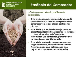  En la predicación del evangelio también está
presente el Gran Conflicto. En la parábola del
sembrador vemos que el gran conflicto nos
alcanza.
 En el rol del que recibe el mensaje, como los
diferentes suelos infértiles, podemos ser llevados
a ceder a las malezas dañinas de la
incredulidad y la comodidad, pensando que
no necesitamos cambiar de vida.
 En el rol del sembrador, no nos corresponde
juzgar cada suelo, nuestro deber es sembrar.
Nuestra obra siempre es inconclusa si no
dejamos la cosecha en manos del Señor.
¿Cuál es nuestro rol en la parábola del
sembrador?
Parábola del Sembrador
LAS ENSEÑANZAS DE
JESÚS Y EL GRAN
CONFLICTO
 