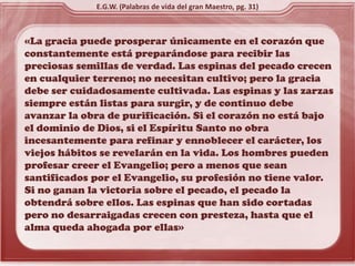 «La gracia puede prosperar únicamente en el corazón que
constantemente está preparándose para recibir las
preciosas semillas de verdad. Las espinas del pecado crecen
en cualquier terreno; no necesitan cultivo; pero la gracia
debe ser cuidadosamente cultivada. Las espinas y las zarzas
siempre están listas para surgir, y de continuo debe
avanzar la obra de purificación. Si el corazón no está bajo
el dominio de Dios, si el Espíritu Santo no obra
incesantemente para refinar y ennoblecer el carácter, los
viejos hábitos se revelarán en la vida. Los hombres pueden
profesar creer el Evangelio; pero a menos que sean
santificados por el Evangelio, su profesión no tiene valor.
Si no ganan la victoria sobre el pecado, el pecado la
obtendrá sobre ellos. Las espinas que han sido cortadas
pero no desarraigadas crecen con presteza, hasta que el
alma queda ahogada por ellas»
E.G.W. (Palabras de vida del gran Maestro, pg. 31)
 