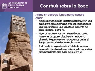 Construir sobre la Roca
 Ambos personajes de la historia construyeron una
casa. Pero el problema no eran las edificaciones,
sino sus cimientos. Uno soportó la tormenta del
gran conflicto, el otro no.
 Algunossecontentancontenersólounacasa,
mantenerlasapariencias.Peroenrelaciónal
cimiento,loquenoseve,nopodemosgastarel
tiempoencosasinútiles,osea,laarena.
 El cimiento es la parte más invisible de lacasa,
pero es la más importante, así como la comunión
diaria con Cristo es la base de nuestra fe.
¿Tiene un correcto fundamento nuestra
casa?
LAS ENSEÑANZAS DE
JESÚS Y EL GRAN
CONFLICTO
 