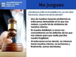 No juzgues
 Uno de nuestros mayores problemas es
enfocarnos demasiado en lo que nos
rodean, a punto tal de olvidarnos de
nosotros mismos.
 En nuestra debilidad, a veces nos
concentramos en los defectos de los que
nos rodean para que nadie perciba
nuestra fragilidad.
 Al enfocarnos en los demás, no miramos
hacia nosotros mismos, no luchamos y,
finalmente, somos derrotados.
¿Tendremos éxitoenlabatallasienvezdemirar
misluchas,observo ladelosdemás?
LAS ENSEÑANZAS DE
JESÚS Y EL GRAN
CONFLICTO
 