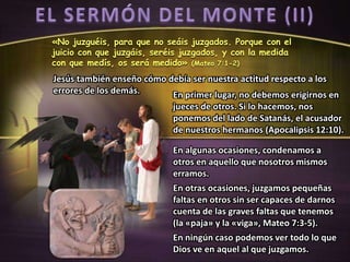 «No juzguéis, para que no seáis juzgados. Porque con el
juicio con que juzgáis, seréis juzgados, y con la medida
con que medís, os será medido» (Mateo 7:1-2)
En primer lugar, no debemos erigirnos en
jueces de otros. Si lo hacemos, nos
ponemos del lado de Satanás, el acusador
de nuestros hermanos (Apocalipsis 12:10).
Jesús también enseño cómo debía ser nuestra actitud respecto a los
errores de los demás.
En algunas ocasiones, condenamos a
otros en aquello que nosotros mismos
erramos.
En otras ocasiones, juzgamos pequeñas
faltas en otros sin ser capaces de darnos
cuenta de las graves faltas que tenemos
(la «paja» y la «viga», Mateo 7:3-5).
En ningún caso podemos ver todo lo que
Dios ve en aquel al que juzgamos.
 