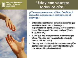 “Estoy con vosotros
todos los días”
 En la Biblia encontramos a muchas personas que
se sintieron incapaces ante una gran
responsabilidad, como Moisés y Josué. En ambos
casos, Dios aseguró: “Yo estoy contigo” (Éxodo
3:12; Josué 1:9).
 El Dios que hizo estas promesas es el mismo que
afirmó “Yo estoy con vosotros hasta el final del
mundo” (Mateo 28:20).
 Dios hoy está a tu disposición para ayudarte. ¡Sólo
basta con que aceptes su ayuda! ¡Él está a una
oración de distancia de nosotros!
¿Cómo venceremos en el Gran Conflicto, si
somos tan incapaces en contraste con el
enemigo?
LAS ENSEÑANZAS DE
JESÚS Y EL GRAN
CONFLICTO
 