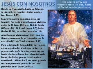 «he aquí yo estoy con
vosotros todos los días, hasta
el fin del mundo» (Mateo 28:20)
Desde su Encarnación hasta su Retorno,
Jesús está con nosotros todos los días
(ver Mateo 1:23).
La promesa de la compañía de Jesús
también fue dada a aquellos que vivieron
antes de Él: Isaac (Génesis 26:24), Jacob
(Génesis 28:15), Josué (Josué 1:5), Isaías
(Isaías 41:10), Jeremías (Jeremías 1:8)…
Aquellos que vivamos con Jesús en esta
tierra, gozaremos de su compañía por la
eternidad (1ª de Tesalonicenses 4:17).
Para la iglesia de Cristo del fin del tiempo,
estas seguridades son importantes. La
promesa de Jesús de estar con nosotros
hasta el mismo fin está en el contexto de
hacer discípulos yendo, bautizando y
enseñando. Allí está el foco: en el gozo de
rescatar personas que están del lado
perdedor en el Gran Conflicto.
 