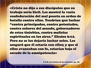 «Cristo no dijo a sus discípulos que su
trabajo sería fácil. Les mostró la vasta
confederación del mal puesta en orden de
batalla contra ellos. Tendrían que luchar
“contra principados, contra potestades,
contra señores del mundo, gobernadores
de estas tinieblas, contra malicias
espirituales en los aires.” Efesios 6:12.
Pero no se los dejaría luchar solos. Les
aseguró que él estaría con ellos; y que si
ellos avanzaban con fe, estarían bajo el
escudo de la omnipotencia»
E.G.W. (Los hechos de los apóstoles, pg. 24)
 