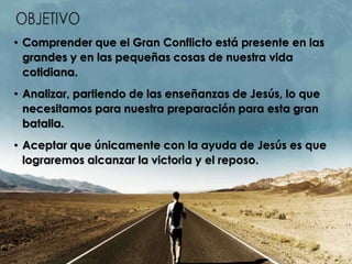 • Comprender que el Gran Conflicto está presente en las
grandes y en las pequeñas cosas de nuestra vida
cotidiana.
• Analizar, partiendo de las enseñanzas de Jesús, lo que
necesitamos para nuestra preparación para esta gran
batalla.
• Aceptar que únicamente con la ayuda de Jesús es que
lograremos alcanzar la victoria y el reposo.
 