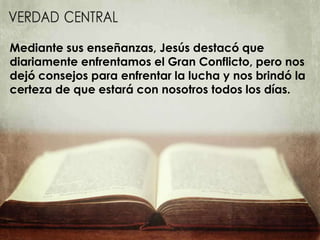 Mediante sus enseñanzas, Jesús destacó que
diariamente enfrentamos el Gran Conflicto, pero nos
dejó consejos para enfrentar la lucha y nos brindó la
certeza de que estará con nosotros todos los días.
 