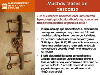 Muchas clases de
descanso
¿Dequémanera podemos tener unyugomás
ligero,sienlapráctica lasdificultadesparecen ser
másseverascuandoseguimos aJesús?
 Jesús nunca dijo que si aceptamos su ofrecimiento
no cargaríamos ningún yugo, sinoque éste sería
más liviano del que tienen que cargar los infieles.
 Losperversosnotieneaccesoal“reposo”(Isaías
57:20; Apocalipsis14:11). Elimpíonotieneesperanza
nipromesadedescansoanoserenlatumba.¡Es
muypesadoelyugodevivirsintenerlaesperanza
delreposo!
 El justo disfruta del descanso semanal con su
Creador en el sábado, un gran regalo divino. Y
tiene la certeza de que encontrará el descanso del
perdón en Cristo. ¡Y nos está reservado el suave
yugo de la esperanza de una vida eterna sin
ningún cansancio!
LAS ENSEÑANZAS DE
JESÚS Y EL GRAN
CONFLICTO
 