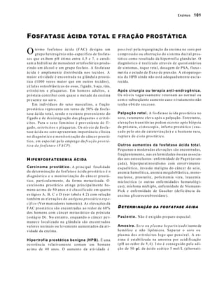 Enzimas        101




F OSFATASE               ÁCIDA TOTAL E FRAÇÃO PROSTÁTICA


O     termo fosfatase ácida (FAC) designa um
      grupo heterogênio não-específico de fosfata-
                                                         p o s s í vel pela regurgitação da enzima no soro por
                                                         c o mp r e s s ã o o u o b s t r u ç ã o d o s i s t e m a d u c t a l p r o s-
ses que exibem pH ótimo entre 4,5 e 7, e catali-         tático como resultado da hipertrofia glandular. O
sam a hidrólise de monoéster ortofosfórico produ-        d iagnóstico é realizado através de questionários
zindo um álcool e um grupo fosfato. A fosfatase          de sintomas, toque retal, dosagem de PSA, fluxo -
ácida é amplamente distribuída nos tecidos. A            metria e estudo de fluxo de pressão. A etiopatoge-
maior atividade é encontrada na glândula prostá-         nia da HPB ainda não está adequadamente escla -
t ica (1000 vezes maior que em outros tecidos),          recida.
células osteoblásticas do osso, fígado, b aço, rins,
eritrócitos e plaquetas. Em homens adultos, a            Após cirurgia ou terapia anti -androgênica.
próstata contribui com quase a metade da enzima          Os níveis vagarosamente retornam ao normal ou
presente no soro.                                        com o subseqüente aumento caso o tratamento não
     Em indivíduos do sexo masculino, a fração           tenha obtido sucesso.
prostática representa em torno de 50% da fosfa -
t ase ácida total, sendo o restante provenie n t e d o   Palpação retal. A fosfatase ácida prostática no
fígado e de desintegração das plaquetas e eritró -       soro, raramente eleva após a palpação. Entretanto,
citos. Para o sexo feminino é proveniente do fí -        elevações transitórias podem ocorrer após biópsia
g ado, eritrócitos e plaquetas. Os níveis de fosfa -     da próstata, cistoscopia, infarto prostático (cau-
tase ácida no soro apresentam importância clínica        s ado pelo ato de cateterização) e a bastante rara,
no diagnóstico e monitorização do câncer prostá-         ruptura de cisto prostático.
tico, em especial pelo emprego da fração prostá-
tica da fosfatase (FACP).                                Outros aumentos da fosfatase ácida total.
                                                         Pequenas a moderadas elevações são encontradas,
                                                         freqüentemente, nas enfermidades ósseas associa-
H IPERFOSFATESEMIA ÁCI DA                                das aos osteoclastos: enfermidade de Paget (avan-
                                                         çada), hiperparatireoidismo com envolvimento
Carcinoma prostático. A principal finalidade             esquelético, invasão maligna do câncer de seio,
da determinação da fosfatase ácida prostática é o        anemia hemolític a, anemia megaloblástica, mono -
diagnóstico e a monitorização do câncer prostá-          nucleose, prostatite, policitemia vera, leucemia
t ico, particularmente, da forma metastisada. O          mielocítica (e outras enfermidades hematológi-
carcinoma prostático atinge principalmente ho-           cas), mieloma múltiplo, enfermidade de Niemann-
mens acima de 50 anos e é classificado em quatro         Pick e enfermidade de Gaucher (deficiência da
e s tágios A, B, C e D (ver tabela 4.2) com relação      enzima glicerocerebrosidase).
também as elevações do antígeno prostático esp e-
cífico (Ver marcadores tumorais). As elevações da
FAC prostática são encontradas ao redor de 60%           D ETERMI NAÇÃO DA FOSFATASE ÁCIDA
dos homens com câncer metastático da próstata
(estágio D). No entanto, enquando o câncer per-          P a c i e n t e . Não é exigido preparo especial.
manece localizado na glândula são en c o n t r a d o s
valores normais ou levemente aumentad o s d a a t i-     Amostra. S o r o o u p l a s m a h e p a r i n i z a d o isento de
vidade da enzima.                                        hemólise e não lipêmicos. Separar o soro ou
                                                         pla s ma dos eritrócitos logo que possível. A en-
Hipertrofia prostática benigna (HPB). É uma              zima é estabilizada na amostra por acidificação
o c o rrência relativamente comum em homens              (pH ao redor de 5,4). Isto é conseguido pela adi-
acima de 40 anos. O aumento da atividade é               ção de 50 µL de ácido acético 5 mol/L (alternati-
 