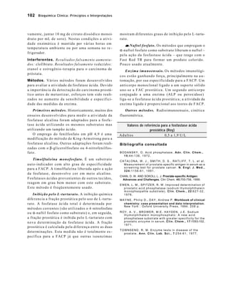 102 Bioquímica Clínica: Princípios e Interpretações



vamente, juntar 10 mg de citrato dissódico monoi-             mostram diferentes graus de inibição pelo L-tarta-
drato por mL de soro). Nestas condições a ativi-              rato.
d a d e e n zimática é mantida por várias horas em
                                                                 α-Naftol fosfato . Os métodos que empregam o
temperatura ambiente ou por uma semana no re -
                                                              α-naftol fosfato como substrato liberam o naftol –
frigerador.
                                                              pela ação da fosfastase ácida – que reage com o
Interferentes. Resultados falsamente aumenta -                Fast Red TR para formar um produto colorido.
dos: clofibrato. Resultados falsamente reduzidos:             Pouco usado atualmente.
etanol e estrogênio -terapia para o carcinoma de
                                                                   Enzima imunoensaio. Os métodos imunológi-
próstata.
                                                              c o s e s t ã o g a n h a n d o força, principalmente na a u -
Métodos. Vários métodos foram desenvolvidos                   tomação, por sua especificidade para a FACP. Um
para avaliar a atividade da fosfatase ácida. Devido           anticorpo monoclonal ligado a um suporte sólido
a importância da detectação do carcinoma prostá-              u n e -se a FAC prostática. Um segundo anticorpo
tico antes de metastizar, esforços tem sido reali-            conjugado a uma enzima (ALP ou peroxidase)
zados no aumento da sensibilidade e especifici-               liga-se a fosfatase ácida prostática; a a tividade da
d ade das medidas da enzima.                                  enzima ligada é proporcional aos teores de FACP.
    Primeiros métodos. Historicamente, muitos dos                Outros métodos. Radioimunoensaio, cinética
ensaios desenvolvidos para medir a atividade da               fluoremétrica.
fosfatase alcalina foram adaptados para a fosfa -
t ase ácida utilizando os mesmos substratos mas                  Valores de referência para a fosfastase ácida
utilizando um tampão ácido.                                                     prostática (Roy)
    O emprego do fenilfosfato em pH 4,9 é uma                 Adultos                     0,5 a 1,9 U/L
modificação do método de King-Armstrong para a
fosfatase alcalina. Outras adaptações foram reali-            Bibliografia consultada
zadas com o β-glicerolfosfato ou 4-nitrofenilfos-
fato.                                                         BODANSKY, O. Acid phosphatase. Adv. Clin. Chem.,
                                                                1 5 :4 4 -1 3 6 , 1 9 7 2 .
     Timolftaleína monofosfato. É um substrato                CATALONA, W. J., SMITH, D. S., RATLIFF, T. L. et al.
a u t o -indicador com alto grau de especificidade              M e a s u r e m e n t o f p r o s t a t e -specific antigen in serum as a
                                                                screening test for prostate cancer. N. Engl. J. Med.,
para a FACP. A timolftaleína liberada após a ação
                                                                3 2 4 :1 1 5 6 -6 1 , 1 9 9 1 .
da fosfatase, desenvolve cor em meio alcalino.
                                                              CHAN, D. W. AND SOKOLL L. J. Prostate-specific Antigen:
Fosfatases ácidas provenientes de outros tecidos,               Advances and Challenges. Clin Chem. 45:755-756, 1999.
reagem em grau bem menor com este substrato.
                                                              EWEN, L. M., SPITZER, R. W. Improved determination of
Este método é freqüentemente usado.                             prostatic acid phosphatase (sodium thymolphthalein
                                                                m o n o p h s o p a h t e s u b s t r a t e ) . C l i n . C h e m . , 2 2 :6 2 7 -3 2 ,
    Inibição pelo L -t a r t a r a t o . A inibição química     1976.
dife rencia a fração prostática pelo uso de L-tarta-          M A Y N E , P h i l i p D . , D A Y , A n d r e w P . Workbook of clinical
rato. A fosfatase ácida total é determinada por                  chemistry: case presentation and data interpretation.
                                                                 New York : Oxford University Press, 1994. 2 0 8 p .
métodos correntes (são utilizados o 4 -nitrofosfato
o u α-naftil fosfato como substrato) e, em seguida,           ROY, A. V., BROWER, M.E. HAYDEN, J.E. Sodium
                                                                thymol phthalein monophosphato: A new acid
a fração prostática é inibida pelo L-tartarato com              phosphatase substrate with gre ater specificity for the
n o v a d e t erminação da fosfatase ácida. A fração            p r o s t a t i c a n z y m e i n s e r u m . C l i n . C h e m . , 1 7 :1093-102,
                                                                1971.
prostática é calculada pela diferença entre as duas
                                                              TOWNSEND, R. M. Enzyme tests in disease of the
determinações. Esta medida não é totalmente es -                prost a t e . A n n . C l i n . L a b . S c i . , 7 :2 5 4 -6 1 , 1 9 7 7 .
pecífica para a FACP já que outras isoenzimas
 