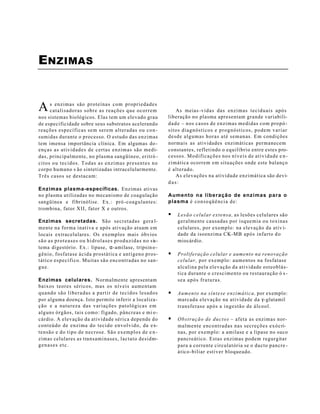 ENZIMAS


A    s enzimas são proteínas com propriedades
     catalisadoras sobre as reações que ocorrem                                          As meias -vidas das enzimas teciduais após
nos sistemas biológicos. Elas tem um elevado grau                                   liberação no plasma apresentam grande variabili-
de especificidade sobre seus substratos acelerando                                  d a d e – nos casos de enzimas medidas com propó -
reações específicas sem serem alteradas ou co n -                                   sitos diagnósticos e prognósticos, podem variar
sumidas durante o processo. O estudo das enzimas                                    desde algumas horas até semanas. Em condições
tem imensa importância clínica. Em algumas do -                                     normais as atividades enzimáticas permanecem
enças as atividades de certas enzimas são medi-                                     constantes, refletindo o equilíbrio entre estes pro-
das, principalmente, no plasma sangüíneo, eritró -                                  cessos. Modificações nos níveis de atividade e n -
citos ou tecidos. Todas as enzimas presentes no                                     zimática ocorrem em situações onde este balanço
corpo humano s ão sintetizadas intracelularmente.                                   é alterado.
Três casos se destacam:                                                                  As elevações na atividade enzimática são devi-
                                                                                    das:
Enzimas plasma-específicas. Enzimas ativas
no plasma utilizadas no mecanismo de coagulação                                     Aumento na liberação de enzimas para o
sangüínea e fibrinólise. Ex.: pró -coagulantes:                                     plasma é c o n s e q ü ê n c i a d e :
trombina, fator XII, fator X e outros.
                                                                                    §   Lesão celular extensa, as lesões celulares são
Enzimas secretadas. São secretadas gera l-                                              geralmente causadas por isquemia ou toxinas
mente na forma inativa e após ativação atuam em                                         celulares, por exemplo: na elevação da ativ i-
locais extracelulares. Os exemplos mais óbvios                                          dade da isoenzima CK-MB após infarto d o
s ã o a s p r o t e a s e s o u h i d r o l a s e s p r o d u z i d a s n o s is-       miocárdio.
tema digestório. Ex.: lipase, α-amilase, tripsin o -
gênio, fosfatase ácida prostática e antígeno pros-                                  §   Proliferação celular e aumento na renovação
t ático específico. Muitas são encontradas no san-                                      celular, por exemplo: aumentos na fosfatase
gue.                                                                                    alcalina pela elevação da atividade osteoblás-
                                                                                        tica durante o crescimento ou restauração ó s -
Enzimas celulares. Normalmente apresentam                                               sea após fraturas.
baixos teores séricos, mas os níveis aumentam
quando são liberadas a partir de tecidos lesados                                    §   Aumento na síntese enzimática, por exemplo:
por alguma doença. Isto permite inferir a localiza-                                     marcada elevação na atividade da γ-glutamil
ç ã o e a natureza das variações patológicas em                                         transferase após a ingestão de álcool.
alguns órgãos, tais como: fígado, pâncreas e mi o -
cárdio. A elevação da atividade sérica depende do                                   §   O b s t r u ç ã o d e d u c t o s – afeta as enzimas nor-
conteúdo de enzima do tecido envolvido, da ex-                                          malmente encontradas nas secreções exócri-
tensão e do tipo de necrose. São exemplos de e n -                                      nas, por exemplo: a amilase e a lipase no suco
zimas celulares as transaminases, lactato desidro-                                      pancreático. Estas enzimas podem regurgitar
genases etc.                                                                            para a corrente circulatória se o ducto pancre -
                                                                                        á t ic o -biliar estiver bloqueado.
 