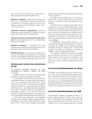 Enzimas        109



não estão correlacionados com a proteinúria e                          cular não está associado a nenhuma anormalidade
outros parâmetros da enfermidade renal.                                clínica específica.
                                                                            No infarto do miocárdio tem-s e o s n í v e i s d a
Doenças malignas. Mostram incrementos da                               fração LD -1 e LD -2 aumentados, as isoenzimas
LD no soro, especialmente aquelas com metásta-                         das quais o miocárdio é particularmente rico (ver
ses hepáticas. Elevações importantes são encon -                       adiante).
tradas n a enfermidade de Hodgkin, c â n c e r a b d o -                    Além do lactato, a LD pode a t u a r s o b r e o u t r o s
minal e pulmonar.                                                      s u b s t r a t o s , t a i s c o m o o α-hidroxibutirato. A subu-
                                                                       nidade H tem afinidade maior pelo α-hidroxibuti-
Distrofia muscular progressiva. A u m e n t o s                        rato do que as subunidades M. Isto permite o uso
moderados especialmente nos estágios iniciais e                        deste substrato na medida da ativ idade da LD -l e
médios da doença: eleva a fração LD -5.                                LD-2, que consistem quase inteiramente d e s u b u -
                                                                       nidades H. Este ensaio é conhecido como a me -
Trauma muscular e exercícios muito inte n-                             dida da atividade da α-hidroxibutirato desidroge-
sos. Eleva principalmente a LD -5, dependendo da                       nase (α-HBD).
extensão do trauma.                                                         A α-HBD não é uma enzima distinta, é, isto
                                                                       sim, representante da atividade da LD -1 e LD -2. A
Embolia pulmonar. A isoenzima LD -3 está                               atividade da α-HDB está aumentada naquelas
elevada provavelmente pela grande destruição de                        c o n d ições em que as frações LD -1 e LD -2 estão
plaquetas após a formação do êmbolo.                                   elevadas. No infarto do mio cárdio, a atividade da
                                                                       α-HBD é muito similar aquela da LD -l.
Pneumocistose. Em pacientes portadores do                                   Foi proposto o cálculo da relação LD/ α-HBD
vírus da imunodeficiência adquirida. Esta suspeita                     que, em adultos varia entre 1,2 a 1,6. Nas enfermi -
d eve ser confirmada através dos caracteres clíni-                     dades hepáticas parenquimais, a relação se situa
cos e dos níveis de hipoxemia dos gases arteriais.                     entre 1,6 a 2,5. No infarto do miocárdio, com
                                                                       aumento da LD -1 e LD -2 a relação diminui para
                                                                       0,8 a 1,2.
C ORRELAÇÃO CLÍNICA DAS ISOENZIMAS
DA LD
                                                                       L ACTATO DESIDROGENASE NA URINA
As isoenzimas apresentam alterações em várias
enfermidades que refletem a natureza dos tecidos
envolvidos.                                                            Elevações da atividade da LD na urina de três a
    Aumentos da LD -3 ocorrem com freqüência em                        seis vezes os valo res de referência estão associa -
pacientes com vários tipos de carcinomas.                              das com g l o merulonefrite crônica, lupus eritema -
    As isoenzimas LD -4 e LD -5 s ã o e n c o n t r a d a s ,          toso sistêmico, nefroesclerose diabética e câncer
fundamentalmente, no fígado e músculo esquelé -                        de bexiga e rim. A determinação da LD na urina é
t ico, com o predomínio da fração LD -5. Assim                         afetada pela presença de inibidores como a uréia e
s en do, os níveis LD -5 s ã o ú t e i s n a d e t e c t a ç ã o d e   p e q u e n o s p e p t í d i o s e d e p o ssíveis inativações da
d es o r d e n s h e p á t i c a s – particularmente, distúrbios       enzima sob condições de pH adversos na urina.
intra -h e p á t i c o s – e desordens do músculo esquelé -
t ico, como a distrofia muscular. Na suspeita de
enfermidade hepática, com LD total muito au -                          L ACTATO DESIDROGENASE NO LCR
mentada e quadro isoenzimático não-específico,
existe grande possibilidade da presença de câncer.                     Em condições normais a atividade da LD no lí -
    A LD pode formar complexos com imunoglo -                          q u ido cefalorraquidiano (LCR) é bem menor do
bulinas e revelar bandas atípicas na eletroforese.                     q u e a e n c o n t r a d a n o s o r o s a n g ü í n e o . A d i s t r i b u i-
O complexo com a IgA e IgG, geralmente migra                           ção is o enzimática é LD 1 >LD 3 >LD 2 >LD 4 >LD 5 . No
entre a LD -3 e LD -4. Este complexo macromole-                        en tanto, estes valores podem aumentar e/ou modi-
 