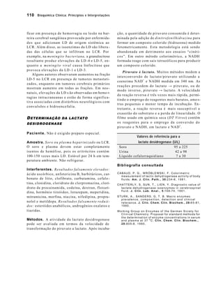 110 Bioquímica Clínica: Princípios e Interpretações



ficar em presença de hemorragia ou lesão na bar-                      ção, a quantidade de piruvato consumida é deter-
re ira cerebral sangüínea provocada por enfermida-                    minada pela adição de d i n i t r o f e n i l h i d r a z i n a para
d e s q u e a d icionam LD de origem sistêmica ao                     formar um composto colorido (hidrazona) medido
LCR. Além disso, as isoenzimas da LD são libera -                     fotometricamente. Esta metodologia está sendo
das das células que se infiltram no LCR. Por                          abandonada em detrimento aos ensaios “cinéti-
exemplo, na m e n i n g i t e b a c t e r i a n a , a granulocitose   c o s ”. Em outro método colorimétrico, a NADH
resultante produz elevações da LD -4 e LD -5, en-                     formada reage com sais tetrazólicos para produzir
q u a n t o a meningite viral c a u s a linfocitose que               um composto colorido.
provoca elevações da LD -1 e LD -3.
                                                                           Piruvato à lactato. Muitos métodos medem a
     Alguns autores observaram aumentos na fração
                                                                      interconversão de lactato/piruvato utilizando a
LD-5 no LCR em presença de tumores metastati-
                                                                      coenzima NAD+ e NADH medida em 340 nm. As
zados, enquanto em tumores cerebrais primários
                                                                      r e a ç õ e s p rocedem do lactato → piruvato, ou de
mostram aumento em todas as frações. Em neo -
                                                                      modo inverso, piruvato → lactato. A velocidade
natais, elevações da LD s ão observadas em hemo r-
                                                                      da reação reversa é três vezes mais rápida, permi-
ragias intracraneanas e estão de forma significa-
                                                                      tindo o emprego de reagentes mais baratos, amo s-
t iva associadas com distúrbios neurológicos com
                                                                      tras pequenas e menor tempo de incubação. En -
convulsões e hidroencefalia.
                                                                      tretanto, a reação reversa é mais susceptível a
                                                                      exaustão do substrato e a perda de linearidade. O
D ETERMINAÇÃO DA LACTATO                                              filme usado em química seca (DT Vitros) contêm
DESIDROGENASE                                                         os reagentes para o emprego da conversão do
                                                                      piruvato e NADH, em lactato e NAD+ .
P a c i e n t e . Não é exigido preparo especial.
                                                                                           Valores de referência para a
Amostra. S o r o o u plasma hepa r i n i z a d o ou LCR.                           lactato desidrogenase (U/L)
O soro e plasma devem estar completamente                               Soro                              95 a 225
isentos de hemólise, pois os eritrócitos contém                         Urina                              42 a 98
100-150 vezes mais LD. Estável por 24 h em tem-                         Líquido cefalorraquid ia n o       7 a 30
peratura ambiente. Não refrigerar.
                                                                      Bibliografia consultada
Interferentes. Resultados falsamente elevados:
ácido ascórbico, anfotericina B, barbitúricos, car-                   CABAUD, P. G., WRÓBLEWSKI, F. Colorimetric
                                                                        m e a s u re m e n t o f l a c t i c d e h y d r o g e n a s e a c t i v i t y o f b o d y
bonato de lítio, clofibrato, carbutamina, cefalo -                      f l u i d s . A m . J . C l i n . P a t h . , 3 0 :2 3 4 -6 , 1 9 8 1 .
t ina, clonidina, cloridrato de clorpromazina, clori-                 CHATTERLY, S, SUN, T., LIEN, Y. Diagnostic value of
drato de procainamida, codeína, dextran, floxuri-                       lactate dehydrogenase isoenzymes in cerebrospinal
                                                                        f l u i d . J . C l i n . L a b . A n a l . , 5 :1 6 8 -7 4 , 1 9 9 1 .
dina, hormônio tireóideo, lorazepam, meperidina,
mitramicina, morfina, nia cina, nifedipina, propra-                   STURK, A., SANDERS, G. T. B. Macro enzymes:
                                                                        prevalence, composition, detection and clinical
nolol e metildopa. Resultados falsamente reduzi -                       r e l e v a n c e . J . C l i n . C h e m . C l i n . B i o c h e m . , 2 8 :6 5 -8 1 ,
dos: esteróides anabólicos, androgênios oxalatos e                      1990.
tiazidas.                                                             Working Group on Enzymes of the German Siciety for
                                                                        C l i n i cal Chemistry: Proposal for standard methods for
                                                                        the determination of enzyme concentrations in serum
Métodos. A atividade da lactato desidrogenase                           a n d p l a s m a a t 3 7 o C. C l i n . C h e m . C l i n . B i o c h e m . ,
pode ser avaliada em termos da velocidade de                            2 8 :8 0 5 -8 , 1 9 9 0 .
transformação do piruvato a lactato. Após incuba-
 