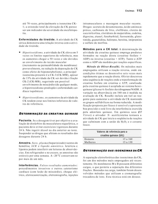 Enzimas     113



    até 70 vezes, principalmente a isoenzima CK-                          intramusculares e massagem muscular recente.
    1; a extensão total da elevação da CK parece                          Drogas: acetato de dexametasona, ácido aminoca-
    ser um indicador da severidade da encefalopa-                         próico, carbonato de lítio, clofibrato, cloreto de
    tia.                                                                  s uccinilcolina, cloridrato de meperidina, codeína,
                                                                          digoxina, etanol, fenobarbital, furosemida, glute-
Enfermidades da tireóide. A atividade da CK                               timida, guanetidina, halotano, heroína, imipramina
sérica demonstra uma relação inversa com a ativ i-                        e sulfato de morfina.
dade da tireóide.
                                                                          Métodos para a CK total. A determinação da
§ Hipotireoidismo, a atividade da CK eleva em 5                           atividade da creatina quinase emprega pro d u t o s
    v e z e s o s limites superiores de referência, mas                   formados na reação direta (creatina fosfato +
    os aumentos chegar a 50 vezes e são devidos                           ADP) ou inversa (creatina + ATP). Tanto o ATP
    ao envolvimento do tecido muscular                                    como o ADP são medidos por reações específicas.
    (incremento na permeabilidade da membrana)
                                                                                M é t o d o d e Oliver-Rosalki. Os métodos mais
    provavelmente, na redução da depuração de CK
                                                                          empregados utilizam a reação reversa, onde em
    como efeito do hipometabolismo; a principal
                                                                          condições ótimas se desenvolve seis vezes mais
    isoenzima presente é a CK-3 (CK-MM), apesar
                                                                          rapidamente que a reação direta. Olivier descreveu
    de 13% da atividade da CK ser devida à fração
                                                                          uma seqüência de reações onde a transformação de
    CK-2 (CK-MB), sugerindo um possível
                                                                          creatina fosfato em creatina e ATP, catalisada
    e n v o lvimento do miocárdio (de qualquer modo,
                                                                          pela creatina quinase é acoplada ao sistema hexo -
    o hipotireoidismo predispõe à enfermidade ca r-
                                                                          q u in ase/glicose 6 -f o s f a t o d e s i d rogenase/NADH. A
    díaca isquêmica).
                                                                          v a riação na absorvância em 340 nm é medida na
                                                                          a v aliação de CK. Rosalki incluiu um tiol ao rea-
§ Hipertireoidismo, os aumentos da atividade da                           gente para aumentar a atividade da CK mantendo
    CK tendem estar nos limites inferiores de valo-
                                                                          os grupos sulfidrílicos na forma reduzida. A modi-
    res de referência.
                                                                          ficação proposta por Szasz é sensível e apresenta
                                                                          boa precisão e está livre da interferência exercida
                                                                          pela adenilato quinase. Em química seca (                  DT
D ETERMINAÇÃO DA CREAT INA QUINASE                                        V i t r o s) o ativador N - acetilcisteína restaura a
                                                                          atividade de CK que inicia a seqüência de reações
P a c i e n t e . Se a dosagem tiver por objetivo a ava-                  que culminam com a união da H2 O 2 e o corante
liação de distúrbios da musculatura esquelética, o                        leuco.
p a ciente deve evitar exercícios vigorosos durante
24 h. Não ingerir álcool no dia anterior ao teste.
                                                                                    Valores de referência para a
Suspender as drogas que afetam os resultados das
dosagens durante 24 h.                                                                 creatina quinase (U/L)
                                                                           Homens                           15 a 160
Amostra. Soro, plasma (heparinizado) isentos de                            Mulheres                         15 a 130
hemólise, LCR e l í q u i d o a m n i ó t i c o . Ic terícia e
lipemia podem interferir em leituras de absorvân -
                                                                          D ETERMINAÇÃO DAS ISOENZIMAS DA CK
cias. Em refrigerador e no escuro, as amostras são
estáveis por uma semana. A – 20 o C conservam-s e
                                                                          A separação eletroforética das isoenzimas da CK,
por mais de um mês.
                                                                          foi um dos métodos mais empregados até recen -
                                                                          temente. Os monômeros M e B possuem diferentes
Interferências. Falsos resultados aumentados:
                                                                          cargas, o que permite a separação das diferentes
p r o c e d i m e n t o s i n v a s i v o s e o u t r o s : cateterismo
                                                                          frações. Baseados na carga, também foram desen-
cardíaco (com lesão do miocárdio), choque elé -
                                                                          volvidos métodos que utilizam a cromatografia
t rico, eletrocauterização, eletromiografia, injeções
                                                                          trocadora de íons. Esta técnica está em desuso.
 