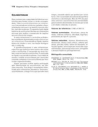 116 Bioquímica Clínica: Princípios e Interpretações



C OLINESTERASE                                               longos, causando apnéia que perdura por várias
                                                             h o r a s . I s to é ocasionado em razão do desequilíbrio
D u a s e n zimas tem a capacidade de hidrolizar ace-        eletrolítico e desidratação. Mais de 50% dos paci-
tilcolina para formar colina e o ácido correspon -           entes sensíveis à succinilcolina tem anormalidades
dente. Uma é a acetilcolinesterase o u c o l i n e s t e -   geneticamente determinadas na enzima que levam
ra se I encontrada nos eritrócitos, pulmões e baço,          a atividades reduzidas no plasma.
terminações nervosas e na matéria cinza do cére-
bro, mas não no plas ma. É responsável pela rápida           Valores de referência: 3.500 a 8.500 U/L.
hidrólise da acetilcolina liberada nas terminações
                                                             Valores aumentados. Alcoolismo, câncer de
nervosas para mediar a transmissão do impulso
nervoso através da sinapse.                                  mama, síndrome nefrótica, obesidade, hiperlip o -
                                                             proteinemia do tipo IV e psicose.
    A outra colinesterase é a acilcolina acilhidro -
lase usualmente denominada pseudocolinesterase
                                                             Valores reduzidos. Anemias, dermatomiosite,
o u c o linesterase II encontrada no fígado, matéria
                                                             desnutrição, doença renal crônica, embolia pul-
branca do cérebro e soro; sua função biológica
                                                             monar, gravidez tardia, infarto do miocárdio, in -
não é conhecida.
                                                             fecções agudas, intoxicação por inseticidas org a-
    A pseudocolinesterase é uma colinesterase
                                                             nofosforados, anticoncepcionais orais, estrogênios
específica que hidrolisa tanto ésteres não-colina
                                                             e doenças hepáticas parenquimatosas.
como a acetilcolina. É encontrada em várias fo r-
mas e atua em inativar a acetilcolina. É sintetizada
                                                             Bibliografia consultada
no fígado e encontrada no plasma. A atividade de
enzima é inibida reversivelmente por inseticidas             B O D A N S K Y , O . , S C H W A R T Z , M . K . 5 ’-Nucleotidase. Adv.
contendo carbamato e irreversivelmente por inse-                C l i n . C h e m . , 1 5 :4 4 -1 3 6 , 1 9 7 2 .
ticidas organofosforados.                                    BROWN, S. S., KALOW, W., PILZ, W. et al. The plasma
                                                               c h o l i n e s t e r a s e s : A n e w p e r s p e c t i v e . Adv. Clin. Chem.,
    Alguns pacientes exibem apnéia prolo n g a d a
                                                               2 2 :1 -1 2 3 , 1 9 8 1 .
após administração de succinilcolina, um rela-
                                                             ELLIS, G., GOLDBERG, D. M., SPOONER, R. J., WARD, A.
xante muscular. Esta droga é normalmente hidro -               M. Serum enzyme tests in diseases of the liver and
lizada pela colinesterase plasmática. Entretanto,              b i l i a r y t r e e . A m . J . C l i n . P a t h . , 7 0 :2 4 8 -5 8 , 1 9 7 8 .
ocasionalmente, a droga é ativa por períodos mais
 