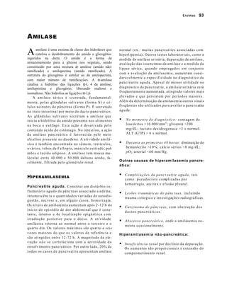 Enzimas         93




A MILASE

A     amilase é uma enzima da classe das hidrolases que
      catalisa o desdobramento do amido e glicogênio
ingeridos na dieta. O amido é a forma de
                                                                       normal (ex.: muitas pancreatites associadas com
                                                                       hiperlipemia). Outros testes laboratoriais, como a
                                                                       medida da amilase urinária, depuração da amilase,
armazenamento para a glicose nos vegetais, sendo                       avaliação das isoenzimas da amilase e a medida da
constituído por uma mistura d amilose (amido não-
                                  e                                    lipase sérica, quando empregados em conjunto
ramificado) e amilopectina (amido ramificado). A
                                                                       com a avaliação da amilasemia, aumentam consi-
estrutura do glicogênio é similar ao da amilopectina,
                                                                       deravelmente a especificidade no diagnóstico da
com maior número de ramificações. A α-amilase
                                                                       pancreatite aguda. Apesar de menor utilidade no
catalisa a hidrólise das ligações α-l, 4 da amilose,
amilopectina e glicogênio, liberando maltose e                         diagnóstico da pancreatite, a amilase urinária está
isomaltose. Não hidrolisa as ligações α-1,6.                           freqüentemente aumentada, atingindo valores mais
    A amilase sérica é secretada, fundamental-                         elevados e que persistem por períodos maiores.
mente, pelas glândulas salivares (forma S) e cé-                       Além da determinação da amilasemia outros sinais
lulas acinares do pâncreas (forma P). É secretada                      freqüentes são utilizados para avaliar a pancre atite
no trato intestinal por meio do ducto pancreático.                     aguda:
A s glândulas salivares secretam a amilase que
inicia a hidrólise do amido presente nos alimentos                     §    N o m o m e n t o d o d i a g n ó s t i c o : contagem de
na boca e esôfago. Esta ação é desativada pelo                              leucócitos >16.000/mm 3 ; glicemia >200
conteúdo ácido do estômago. No intestino, a ação                            mg/dL; lactato desidrogenase >2 x normal;
da amilase pancreática é favorecida pelo meio                               ALT (GTP) > 6 x normal.
alcalino presente no duodeno. A atividade amilá-
sica é também encontrada no sêmem, testículos,                         §    Durante as primeiras 48 horas: diminuição do
ovários, tubos de Fallopio, músculo estriado, pul-                          hematócrito >10%; cálcio sérico <8 mg/dL;
mões e tecido adiposo. A amilase tem massa mo -                             p O 2 arterial <60 mm/Hg.
lecular entre 40.000 e 50.000 daltons sendo, fa-
cilmente, filtrada pelo glomérulo renal.                               Outras causas de hiperamilasemia pancre-
                                                                       ática:

                                                                       § C o m p l i c a ç õ e s d a p a n c r e a t i t e a g u d a , tais
H IPERAMILASEMIA                                                           c o m o : p s e u d o c i s t o c o mplicadas por
                                                                           hemorragia, as cites e efusão pleural.
Pancreatite aguda. Constitui um distúrbio i n -
flamatório agudo do pâncreas associado a edema,
                                                                       § Lesões traumáticas do pâncreas, incluindo
intumescência e quantidades variadas de autodis-
                                                                           trauma cirúrgico e investigações radiográficas.
gestão, necrose e, em alguns casos, hemorragia.
Os níveis de amilasemia aumentam após 2 -12 h do
                                                                       § Carcinoma de pâncreas, c o m o b s t r u ç ã o d o s
início do episódio de dor abdominal que é cons-
                                                                           ductos pancreáticos.
tante, intenso e de localização epigástrica com
irradiação posterior para o dorso. A atividade
                                                                       § Abscesso pancreático, onde a amilasemia au -
amilásica retorna ao normal entre o terceiro e o
                                                                           menta ocasionalmente.
quarto dia. Os valores máximos são quatro a seis
vezes maiores do que os valores de referência e                        Hiperamilasemia não-pancreática:
são atingidos entre 12-72 h. A magnitude da ele-
v a ç ã o n ã o se correlaciona com a severidade do
                                                                       § Insuficiência renal por declínio da depuração.
envolvimento pancreático. Por outro lado, 20% de                           Os aumentos são proporcionais à extensão do
t o d o s o s c a s o s d e p a n c r e a t i t e apresentam amilase       comprometimento renal.
 