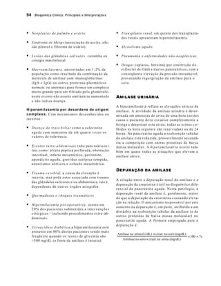 94 Bioquímica Clínica: Princípios e Interpretações



§ Neoplasias de pulmão e ovário.                                    § T r a n s p l a n t e r e n a l , um quinto dos transplanta-
                                                                       dos renais apresentam hiperamilasemia.
§ Síndrome de Meigs (associação de ascite, efu -
    são pleural e fibro ma de ovário).                              § Alcoolismo agudo.

§ Lesões das glândulas salivares, caxumba ou                        § P n e u m o n i a e enfermidades não-neoplásicas.
    cirurgia maxilofacial.
                                                                    § Drogas (opiatos, heroína) por constrição d o
§ Macroamilasemia, encontradas em 1-2% da                              esfíncter de Oddi e ductos pancreáticos, com a
    população como resultado da combinação da                          conseqüente elevação da pressão intraductal,
    molécula de amilase com imunoglobulinas                            provocando regurgitação da amilase para o
    (IgA e IgG) ou outras proteínas plasmáticas                        soro.
    normais o u anormais para formar um complexo
    muito grande para ser filtrado pelo glomérulo;
    neste evento não ocorre amilasúria aumentada                    A MILASE URINÁRIA
    e não indica doença.
                                                                    A hiperamilasúria reflete as elevações séricas da
Hiperamilasemia por desordens de origem                             amilase. A atividade da amilase urinária é deter-
c o m p l e x a . Com mecanismos desconhecidos ou                   minada em amostras de urina de uma hora (nestes
incertos:                                                           casos o paciente deve esvaziar completamente a
                                                                    bexiga e desprezar esta urina; todas as urinas c o -
§ D o e n ç a d o t r a t o b i l i a r como a colecistite          lhidas na hora seguinte são reservadas) ou de 24
    a g u da com aumentos de até quatro vezes os                    horas. Na pancreatite aguda a reabsorção tubular
    v a lo res de referência .                                      da amilase está reduzida, provavelmente secundá-
                                                                    ria a competição com outras proteínas de baixa
§ Eventos intra -a b d o m i n a i s (não pancreáticos)             massa molecular. A hiperamilasúria ocorre tam-
    tais como: úlcera péptica perfurada, obstrução                  bém em quase todas as situações que elevam a
    intestinal, infarto mesentérico, peritonite,                    amilase sérica.
    apendicite aguda, gravidez ectópica rompida,
    aneurismas aórticos e oclusão mesentérica.
                                                                    D EPURAÇÃO DA AMILASE
§ Trauma cerebral, a causa da elevação é
    incerta, mas pode estar associada com trauma
                                                                    A relação·entre a depuração renal da amilase e a
    das glâ n dulas salivares e/ou abdominais; isto é ,
                                                                    depuração da creatinina é útil no diagnóstico dife-
    dependente de outros órgãos atingidos.
                                                                    rencial da pancreatite aguda. Nesta patologia, a
                                                                    depuração renal da amilase é, geralmente, maior
§ Queimaduras e choques tra umáticos.
                                                                    do que a depuração da creatinina causando eleva-
                                                                    ção na relação. O mecanismo responsável por este
§ Hipermilasemia pós-operatória, ocorre em                          aumento na depuração é, em parte, atribuído a um
    20% dos pacientes submetidos a intervenções
                                                                    distúrbio na reabsorção tubular da amilase (e de
    cirúrgicas – incluindo procedimentos extra -ab-
                                                                    outras proteínas de baixa massa molecular) na
    dominais.
                                                                    pancreatite aguda. A fórmula empregada para a
                                                                    depuração é:
§ C e t o a c i d o s e d i a b é t i c a ,a hiperamilasemia está
    presente em 80% destes pacientes sendo mais
                                                                    Amilase na urina (U/dL) × creat. no soro (mg/dL)
    f r e q ü e n t e q u a n d o os teores de glicemia são                                                          × 100 = %
    >500 mg/dL (a fonte de amilase é incerta).                        Amilase no soro × creat. na urina (mg/dL)
 