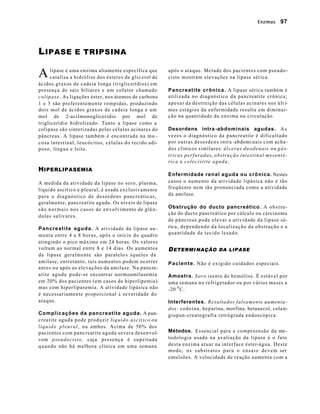 Enzimas       97




L IPASE             E TRIPSINA


A        lipase é uma enzima altamente específica que
         catalisa a hidrólise dos ésteres de glic erol de
                                                                      após o ataque. Metade dos pacientes com pseudo-
                                                                      cisto mostram elevações na lipase sérica.
ácidos graxos de cadeia longa (triglicerí dios) em
presença de sais biliares e um cofator chamado                        Pancreatite crônica. A lipase sérica também é
c o l i p a s e . As ligações éster, nos átomos de carbono            utilizada no diagnóstico da pancreatite crônica;
1 e 3 são preferentemente rompidas, produzindo                        a p e s a r da destruição das células acinares nos últ i-
dois mol de ácidos graxos de cadeia longa e um                        mos estágios da enfermidade resulta em diminui-
mol de 2-acilmonoglicerídio por mol de                                ção na quantidade da enzima na circulação.
triglicerídio hidrolizado. Tanto a lipase como a
colipase são sintetizadas pelas células acinares do                   Desordens intra -abdominais agudas. A s
pâncreas. A lipase também é encontrada na mu -                        vezes o diagnóstico da pancreatite é dificultado
co sa intestinal, leucócitos, células do tecido adi-                  por outras desordens intra -abdomi nais com acha-
poso, língua e leite.                                                 dos clínicos similares: ú l c e r a s d u o d e n a i s o u g á s-
                                                                      tricas perfuradas, obstrução intestinal mesenté-
                                                                      ri c a e c o l e c i s t i t e a g u d a .
H IPERLIPASEMIA
                                                                      Enfermidade renal aguda ou crônica. Nestes
A medida da atividade da lipase no soro, plasma,                      casos o aumento da atividade lipásica não é tão
líquido ascítico e pleural, é usada exclusivamente                    freqüente nem tão pronunciada como a atividade
para o diagnóstico de desordens pancreáticas,                         da amilase.
geralmente, pancreatite aguda. Os níveis de lipase
s ã o n o r m a i s n o s c a s o s d e e n v o lvimento de glâ n -   Obstrução do ducto pancreático. A o b s t ru -
                                                                      ção do ducto pancreático por cálculo ou carcinoma
dulas salivares.
                                                                      de pâncreas pode elevar a atividade da lipase sé-
Pancreatite aguda. A atividade da lipase au -                         rica, dependendo da localização da obstrução e a
menta entre 4 a 8 horas, após o início do quadro                      quantidade de tecido lesado.
atingindo o pico máximo em 24 horas. Os valores
voltam ao normal entre 8 e 14 dias. Os aumentos                       D ETERMI NAÇÃO DA LIPASE
da lipase geralmente são paralelo s àqueles da
amilase, entretanto, tais aumentos podem ocorrer                      P a c i e n t e . Não é exigido cuidados especiais.
antes ou após as elevações da amilase. Na pancre-
a t i t e a g u d a p o d e -se encontrar normoamilasemia             Amostra. S o r o isento de hemólise. É estável por
em 20% dos pacientes (em casos de hiperlipemia)                       uma semana no refrigerador ou por vários meses a
mas com hiperlipasemia. A atividade lipásica não                      -20 0 C.
é necessariamente proporcional à severidade do
ataque.                                                               Interferentes. Resultados falsamente aumenta -
                                                                      dos: c o d e í n a , h e p a rina, morfina, betanecol, cola n-
Complicações da pancreatite aguda. A pan-                             giopan-creatografia retrógrada endoscópica.
creatite aguda pode produzir l í q u i d o a s c í t i c o o u
l í q u i d o p l e u r a l , ou ambos. Acima de 50% dos
pacientes com pancreatite aguda severa desenvol-                      Métodos. Essencial para a compreensão da me-
vem pseudocisto, cuja p r e s e n ç a é s u p e i t a d a             todologia usada na avaliação da lipase é o fato
q u a n do não há melhora clínica em uma semana                       desta enzima atuar na interface éster-água. Deste
                                                                      m o d o , o s s u b s t r a t o s p a r a o e n s a i o d e v e m ser
                                                                      emulsões. A velocidade de reação aumenta com a
 