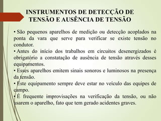 INSTRUMENTOS DE DETECÇÃO DE
TENSÃO E AUSÊNCIA DE TENSÃO
• São pequenos aparelhos de medição ou detecção acoplados na
ponta da vara que serve para verificar se existe tensão no
condutor.
• Antes do início dos trabalhos em circuitos desenergizados é
obrigatório a constatação de ausência de tensão através desses
equipamentos.
• Esses aparelhos emitem sinais sonoros e luminosos na presença
da tensão.
• Este equipamento sempre deve estar no veículo das equipes de
campo.
• É frequente improvisações na verificação da tensão, ou não
usarem o aparelho, fato que tem gerado acidentes graves.
 