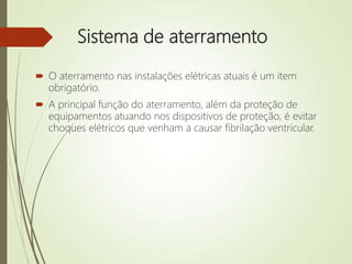Sistema de aterramento
 O aterramento nas instalações elétricas atuais é um item
obrigatório.
 A principal função do aterramento, além da proteção de
equipamentos atuando nos dispositivos de proteção, é evitar
choques elétricos que venham a causar fibrilação ventricular.
 