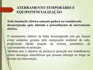 Toda instalação elétrica somente poderá ser considerada
desenergizada após adotado o procedimento de aterramento
elétrico.
O aterramento elétrico da linha desenergizada tem por função
evitar acidentes gerados pela energização acidental da rede,
propiciando rápida atuação do sistema automático de
seccionamento ou proteção.
Também tem o objetivo de promover proteção aos trabalhadores
contra descargas atmosféricas que possam interagir ao longo do
circuito em intervenção.
ATERRAMENTO TEMPORÁRIO E
EQUIPOTENCIALIZAÇÃO
 