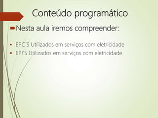 Conteúdo programático
Nesta aula iremos compreender:
 EPC´S Utilizados em serviços com eletricidade
 EPI´S Utilizados em serviços com eletricidade
 