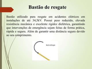 Bastão de resgate
Bastão utilizado para resgate em acidentes elétricos em
instalações de até 34,5kV. Possui peso reduzido, elevada
resistência mecânica e excelente rigidez dielétrica, garantindo
que intervenções de emergência sejam feitas de forma prática,
rápida e segura. Além de garantir uma distância segura devido
ao seu comprimento.
 