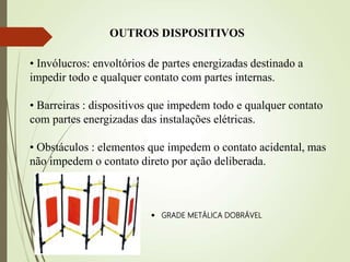 • Invólucros: envoltórios de partes energizadas destinado a
impedir todo e qualquer contato com partes internas.
• Barreiras : dispositivos que impedem todo e qualquer contato
com partes energizadas das instalações elétricas.
• Obstáculos : elementos que impedem o contato acidental, mas
não impedem o contato direto por ação deliberada.
OUTROS DISPOSITIVOS
 GRADE METÁLICA DOBRÁVEL
 