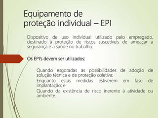 Equipamento de
proteção individual – EPI
Dispositivo de uso individual utilizado pelo empregado,
destinado à proteção de riscos suscetíveis de ameaçar a
segurança e a saúde no trabalho.
Os EPI’s devem ser utilizados:
Quando esgotadas as possibilidades de adoção de
solução técnica e de proteção coletiva;
Enquanto estas medidas estiverem em fase de
implantação; e
Quando da existência de risco inerente à atividade ou
ambiente.
 