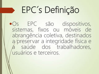 EPC´s Definição
Os EPC são dispositivos,
sistemas, fixos ou móveis de
abrangência coletiva, destinados
a preservar a integridade física e
a saúde dos trabalhadores,
usuários e terceiros.
 