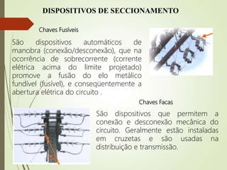 DISPOSITIVOS DE SECCIONAMENTO
Chaves Fusíveis
São dispositivos automáticos de
manobra (conexão/desconexão), que na
ocorrência de sobrecorrente (corrente
elétrica acima do limite projetado)
promove a fusão do elo metálico
fundível (fusível), e conseqüentemente a
abertura elétrica do circuito .
Chaves Facas
São dispositivos que permitem a
conexão e desconexão mecânica do
circuito. Geralmente estão instaladas
em cruzetas e são usadas na
distribuição e transmissão.
 