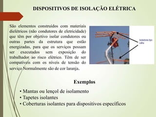 DISPOSITIVOS DE ISOLAÇÃO ELÉTRICA
São elementos construídos com materiais
dielétricos (não condutores de eletricidade)
que têm por objetivo isolar condutores ou
outras partes da estrutura que estão
energizadas, para que os serviços possam
ser executados sem exposição do
trabalhador ao risco elétrico. Têm de ser
compatíveis com os níveis de tensão do
serviço Normalmente são de cor laranja.
Exemplos
• Mantas ou lençol de isolamento
• Tapetes isolantes
• Coberturas isolantes para dispositivos específicos
 