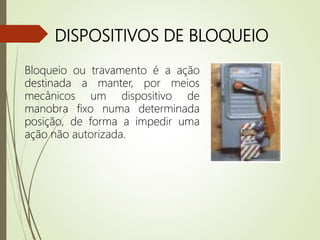DISPOSITIVOS DE BLOQUEIO
Bloqueio ou travamento é a ação
destinada a manter, por meios
mecânicos um dispositivo de
manobra fixo numa determinada
posição, de forma a impedir uma
ação não autorizada.
 