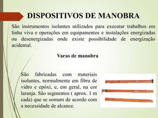 DISPOSITIVOS DE MANOBRA
São instrumentos isolantes utilizados para executar trabalhos em
linha viva e operações em equipamentos e instalações energizadas
ou desenergizadas onde existe possibilidade de energização
acidental.
Varas de manobra
São fabricadas com materiais
isolantes, normalmente em fibra de
vidro e epóxi, e, em geral, na cor
laranja. São segmentos ( aprox. 1 m
cada) que se somam de acordo com
a necessidade de alcance.
 