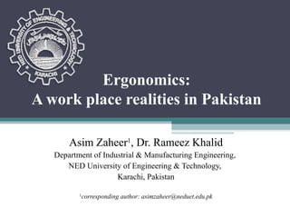Ergonomics:
A work place realities in Pakistan

       Asim Zaheer1, Dr. Rameez Khalid
   Department of Industrial & Manufacturing Engineering,
      NED University of Engineering & Technology,
                     Karachi, Pakistan

          1
              corresponding author: asimzaheer@neduet.edu.pk
 