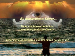 Tener mis brazos perfectos,  cuando hay tantos mutilados.  Es maravilloso Señor… Tener mis ojos perfectos, cuando tantos no tienen luz   