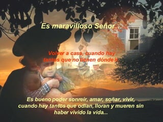 Volver a casa, cuando hay tantos que no tienen dónde ir. Es bueno poder sonreír, amar, soñar, vivir,  cuando hay tantos que odian, lloran y mueren sin  haber vivido la vida...  Es maravilloso Señor … 