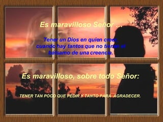 Es maravilloso, sobre todo Señor:   TENER TAN POCO QUE PEDIR Y TANTO PARA  AGRADECER.   Tener un Dios en quien creer, cuando hay tantos que no tienen el bálsamo de una creencia. Es maravilloso Señor … 