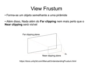 View Frustum
● Forma-se um objeto semelhante a uma pirâmide
● Além disso, Nada além do Far clipping nem mais perto que o
Near clipping será visível
https://docs.unity3d.com/Manual/UnderstandingFrustum.html
 