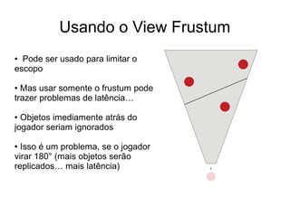 Usando o View Frustum
● Pode ser usado para limitar o
escopo
● Mas usar somente o frustum pode
trazer problemas de latência…
● Objetos imediamente atrás do
jogador seriam ignorados
● Isso é um problema, se o jogador
virar 180° (mais objetos serão
replicados… mais latência)
 