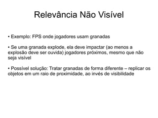 Relevância Não Visível
● Exemplo: FPS onde jogadores usam granadas
● Se uma granada explode, ela deve impactar (ao menos a
explosão deve ser ouvida) jogadores próximos, mesmo que não
seja visível
● Possível solução: Tratar granadas de forma diferente – replicar os
objetos em um raio de proximidade, ao invés de visibilidade
 