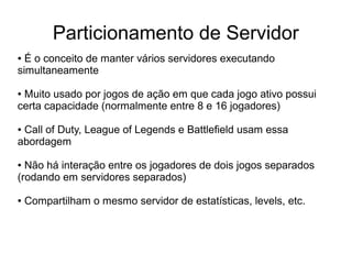 Particionamento de Servidor
● É o conceito de manter vários servidores executando
simultaneamente
● Muito usado por jogos de ação em que cada jogo ativo possui
certa capacidade (normalmente entre 8 e 16 jogadores)
● Call of Duty, League of Legends e Battlefield usam essa
abordagem
● Não há interação entre os jogadores de dois jogos separados
(rodando em servidores separados)
● Compartilham o mesmo servidor de estatísticas, levels, etc.
 