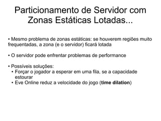 Particionamento de Servidor com
Zonas Estáticas Lotadas...
● Mesmo problema de zonas estáticas: se houverem regiões muito
frequentadas, a zona (e o servidor) ficará lotada
● O servidor pode enfrentar problemas de performance
● Possíveis soluções:
● Forçar o jogador a esperar em uma fila, se a capacidade
estourar
● Eve Online reduz a velocidade do jogo (time dilation)
 