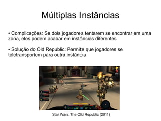 Múltiplas Instâncias
● Complicações: Se dois jogadores tentarem se encontrar em uma
zona, eles podem acabar em instâncias diferentes
● Solução do Old Republic: Permite que jogadores se
teletransportem para outra instância
Star Wars: The Old Republic (2011)
 