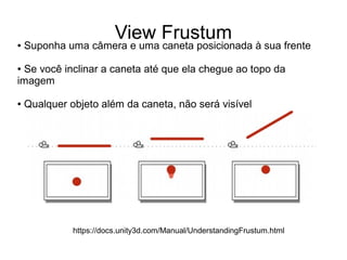 View Frustum● Suponha uma câmera e uma caneta posicionada à sua frente
● Se você inclinar a caneta até que ela chegue ao topo da
imagem
● Qualquer objeto além da caneta, não será visível
https://docs.unity3d.com/Manual/UnderstandingFrustum.html
 