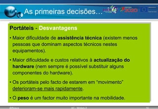 @ffaísca AC - Módulo 2 10
As primeiras decisões…
Portáteis - Desvantagens
• Maior dificuldade de assistência técnica (existem menos
pessoas que dominam aspectos técnicos nestes
equipamentos).
• Maior dificuldade e custos relativos à actualização do
hardware (nem sempre é possível substituir alguns
componentes do hardware).
• Os portáteis pelo facto de estarem em “movimento”
deterioram-se mais rapidamente.
• O peso é um factor muito importante na mobilidade.
 