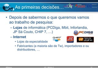 @ffaísca AC - Módulo 2 12
As primeiras decisões…
• Depois de sabermos o que queremos vamos
ao trabalho de pesquisa:
– Lojas de informática (PCDiga, Mbit, Inforlandia,
JP Sá Couto, CHIP 7, …)
– Internet
• Lojas da especialidade
• Fabricantes (a maioria são de Tw), importadores e ou
distribuidores, …
 